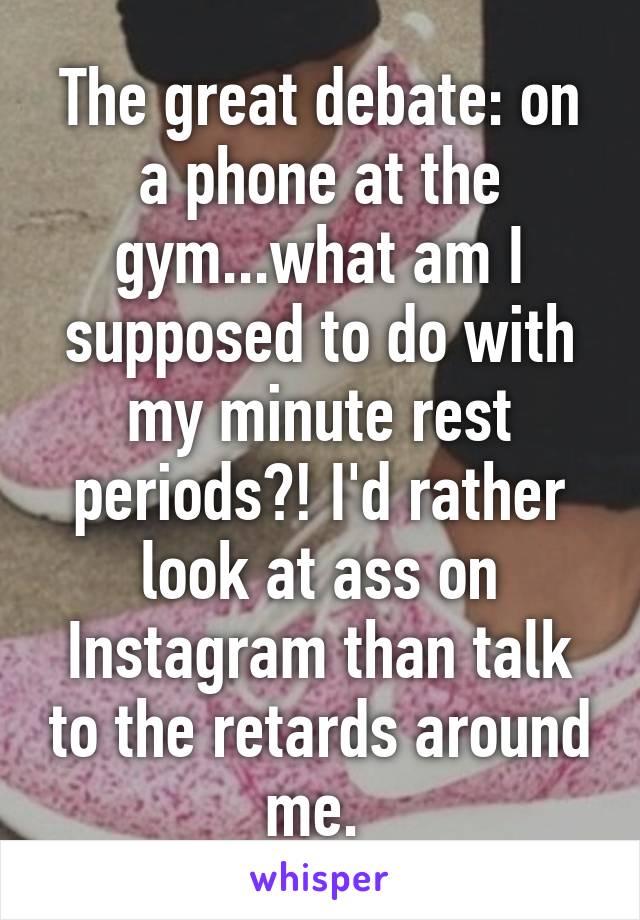 The great debate: on a phone at the gym...what am I supposed to do with my minute rest periods?! I'd rather look at ass on Instagram than talk to the retards around me. 