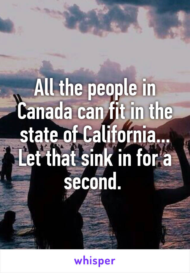 All the people in Canada can fit in the state of California... Let that sink in for a second. 