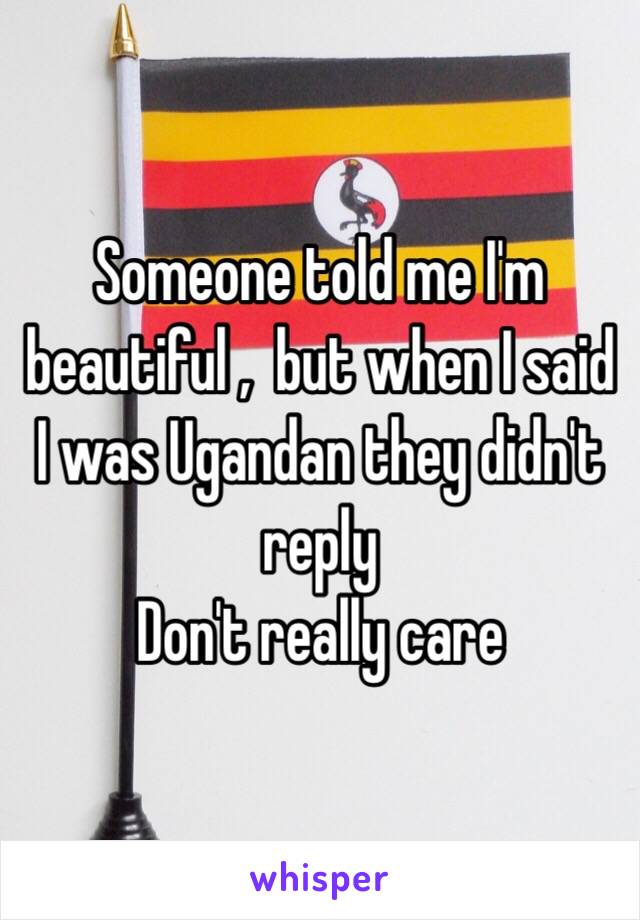 Someone told me I'm beautiful ,  but when I said I was Ugandan they didn't reply  
Don't really care 