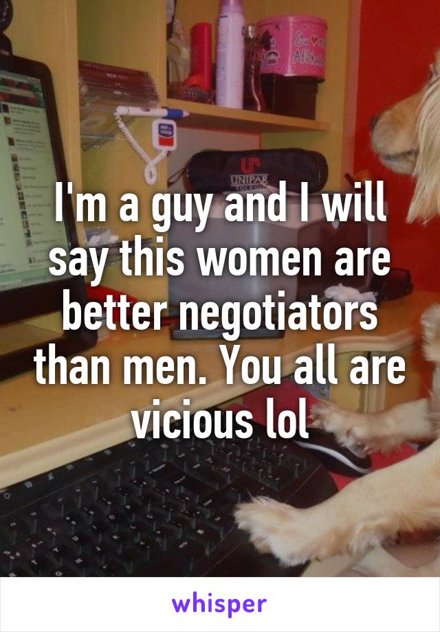 I'm a guy and I will say this women are better negotiators than men. You all are vicious lol