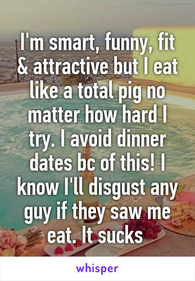 I'm smart, funny, fit & attractive but I eat like a total pig no matter how hard I try. I avoid dinner dates bc of this! I know I'll disgust any guy if they saw me eat. It sucks 