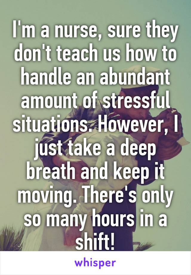 I'm a nurse, sure they don't teach us how to handle an abundant amount of stressful situations. However, I just take a deep breath and keep it moving. There's only so many hours in a shift!