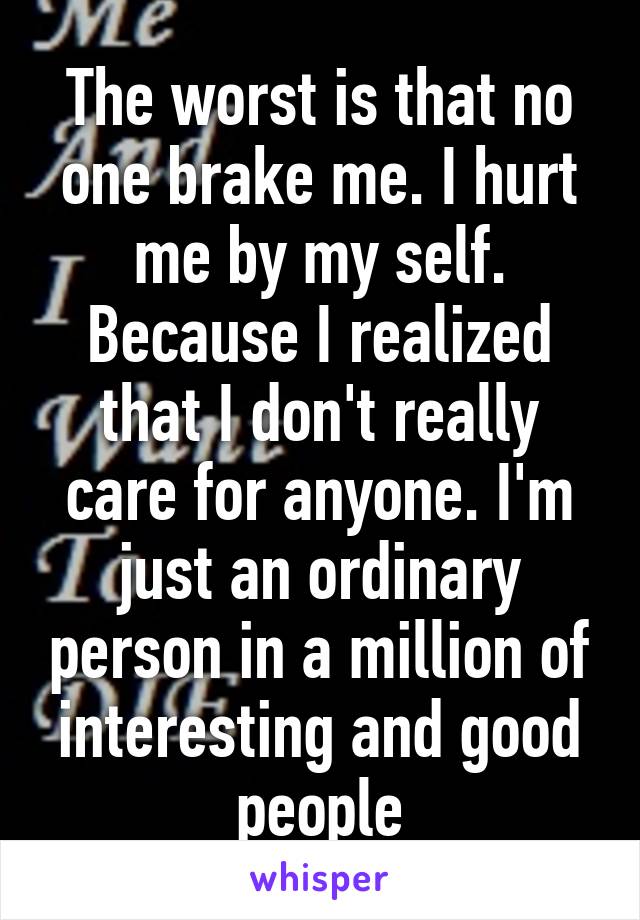 The worst is that no one brake me. I hurt me by my self. Because I realized that I don't really care for anyone. I'm just an ordinary person in a million of interesting and good people