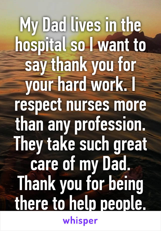 My Dad lives in the hospital so I want to say thank you for your hard work. I respect nurses more than any profession. They take such great care of my Dad. Thank you for being there to help people.