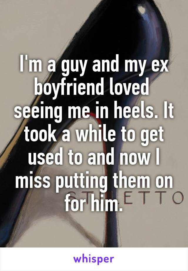 I'm a guy and my ex boyfriend loved  seeing me in heels. It took a while to get used to and now I miss putting them on for him.