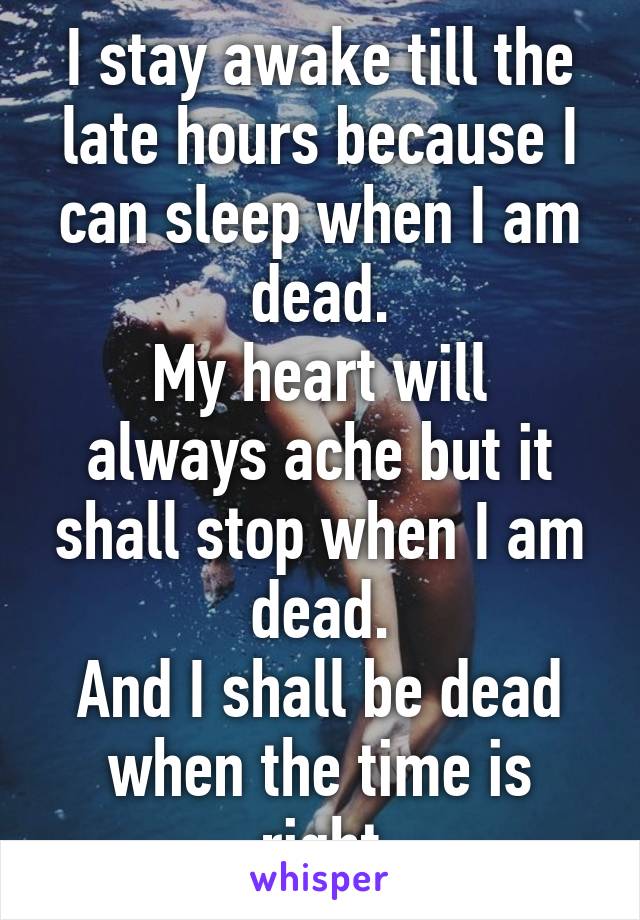 I stay awake till the late hours because I can sleep when I am dead.
My heart will always ache but it shall stop when I am dead.
And I shall be dead when the time is right