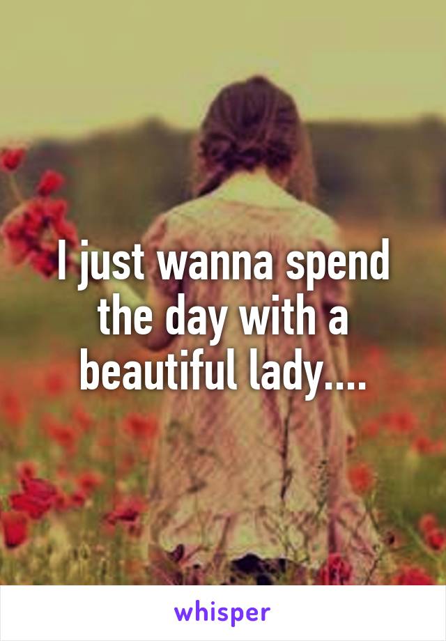 I just wanna spend the day with a beautiful lady....