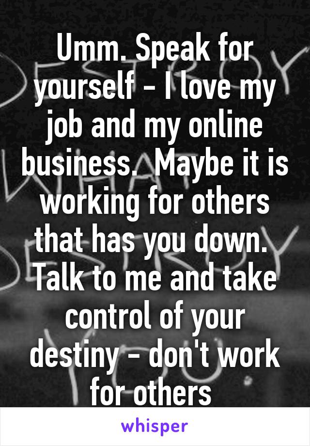 Umm. Speak for yourself - I love my job and my online business.  Maybe it is working for others that has you down.  Talk to me and take control of your destiny - don't work for others 