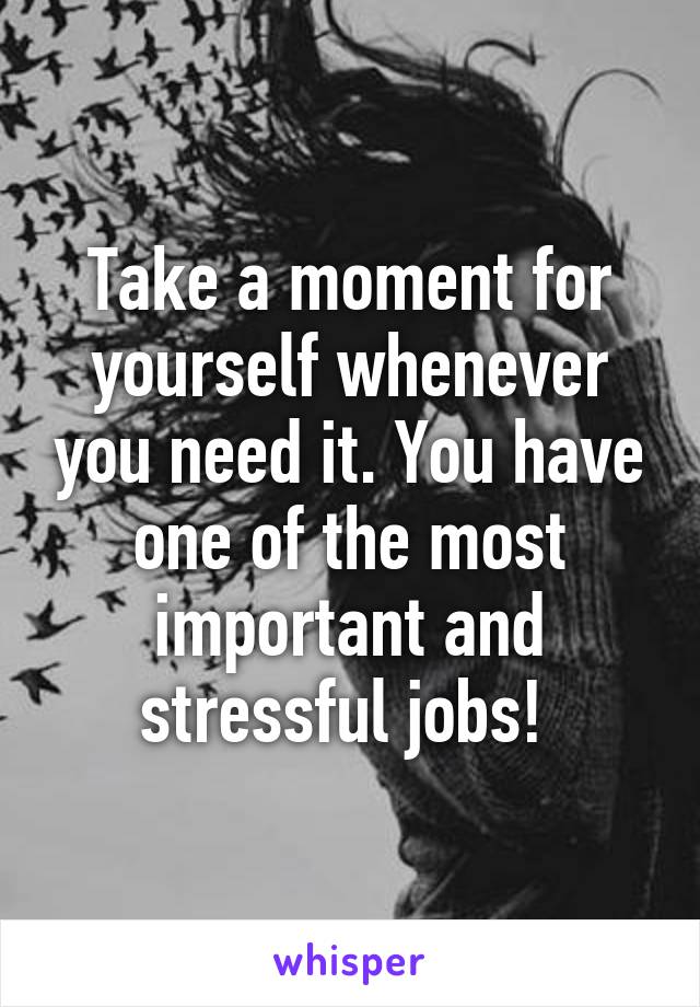 Take a moment for yourself whenever you need it. You have one of the most important and stressful jobs! 