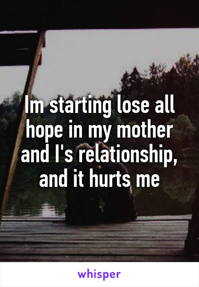 Im starting lose all hope in my mother and I's relationship, and it hurts me