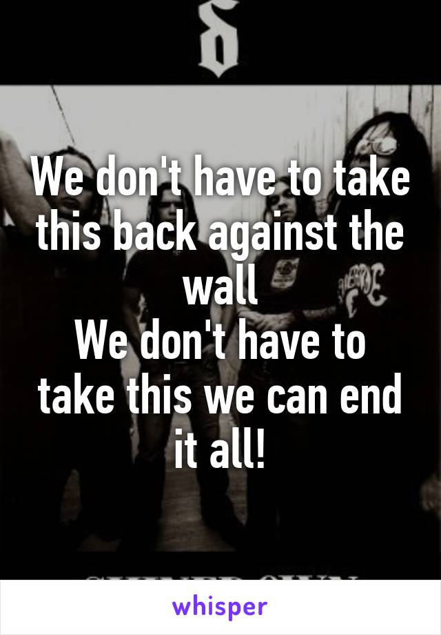 We don't have to take this back against the wall
We don't have to take this we can end it all!