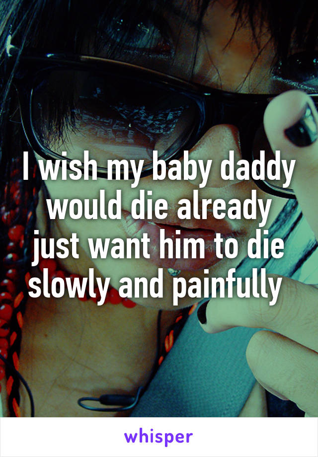 I wish my baby daddy would die already just want him to die slowly and painfully 