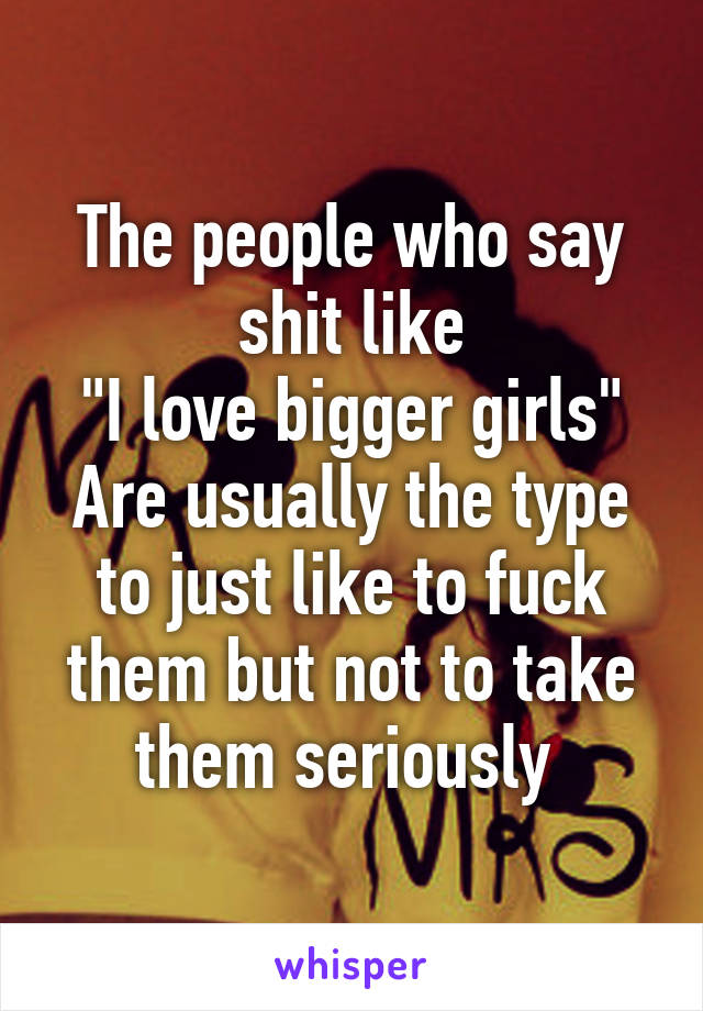 The people who say shit like
"I love bigger girls"
Are usually the type to just like to fuck them but not to take them seriously 