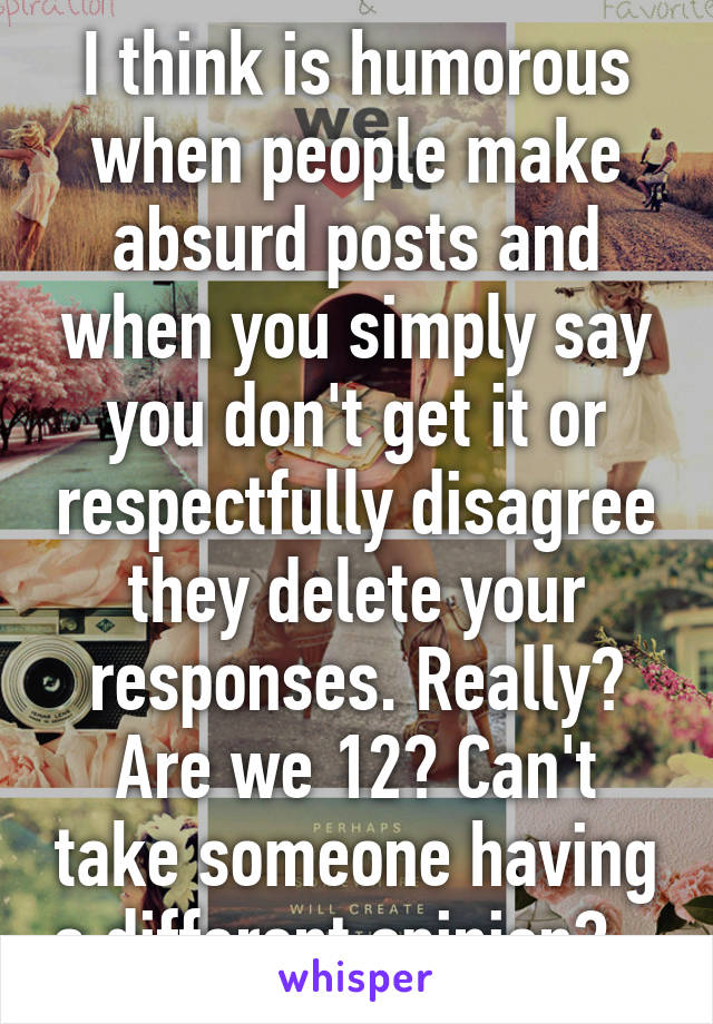 I think is humorous when people make absurd posts and when you simply say you don't get it or respectfully disagree they delete your responses. Really? Are we 12? Can't take someone having a different opinion?   