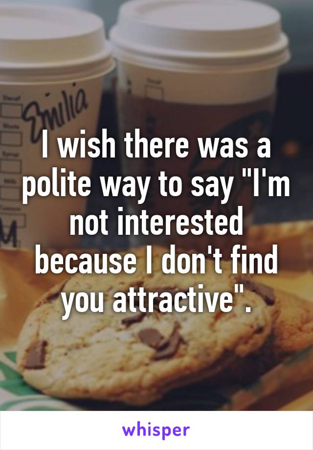 I wish there was a polite way to say "I'm not interested because I don't find you attractive".