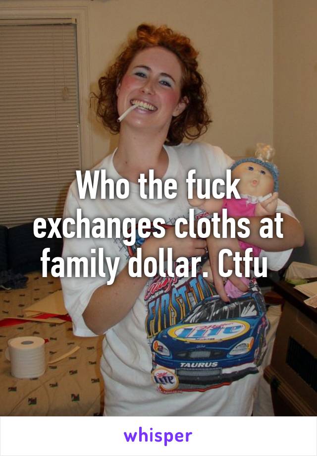 Who the fuck exchanges cloths at family dollar. Ctfu 