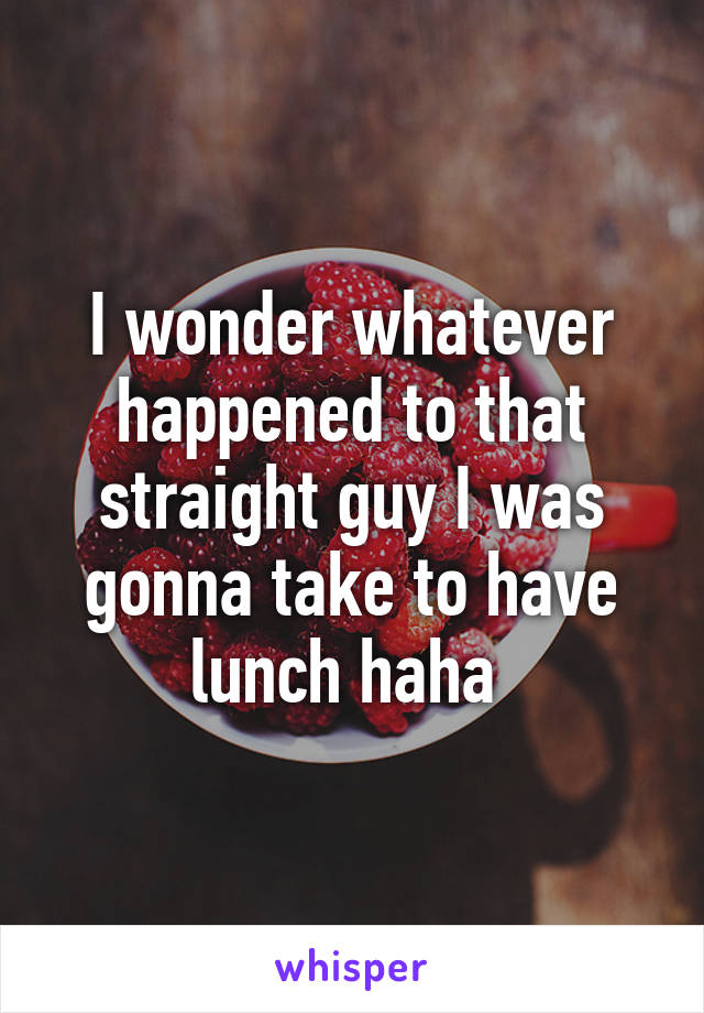 I wonder whatever happened to that straight guy I was gonna take to have lunch haha 