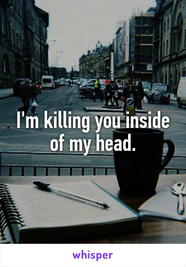 I'm killing you inside of my head.