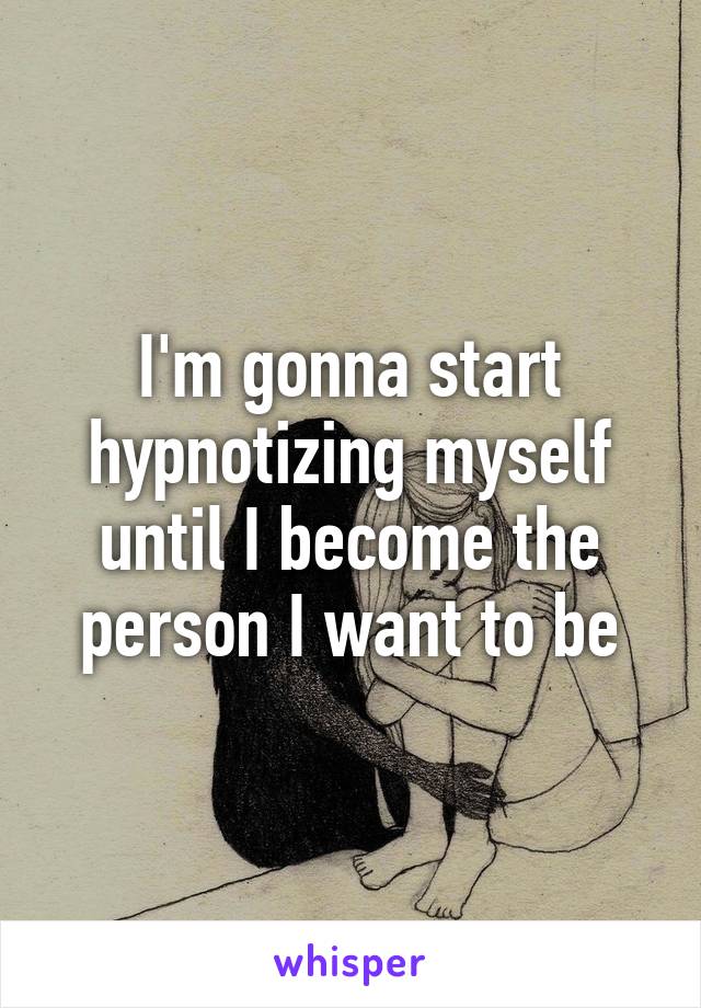 I'm gonna start hypnotizing myself until I become the person I want to be