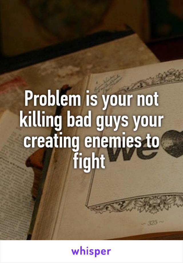Problem is your not killing bad guys your creating enemies to fight 