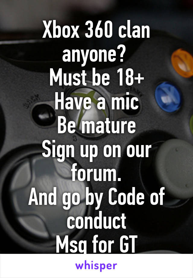 Xbox 360 clan anyone? 
Must be 18+
Have a mic
Be mature
Sign up on our forum.
And go by Code of conduct
Msg for GT