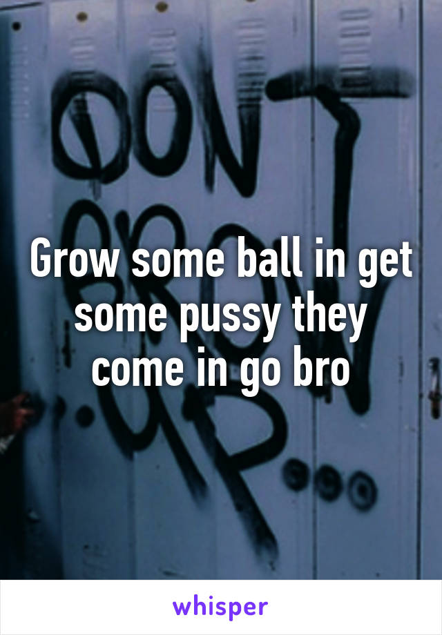 Grow some ball in get some pussy they come in go bro