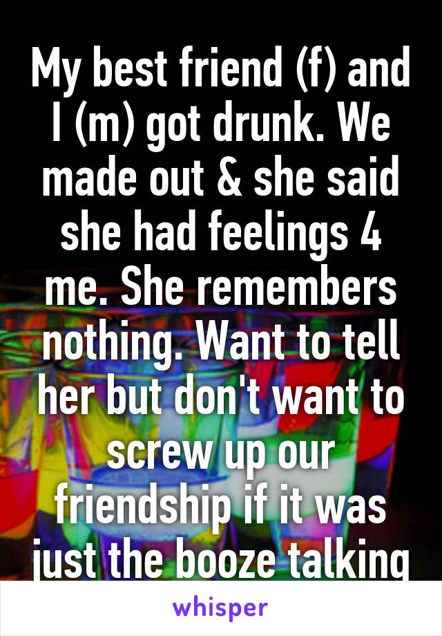 My best friend (f) and I (m) got drunk. We made out & she said she had feelings 4 me. She remembers nothing. Want to tell her but don't want to screw up our friendship if it was just the booze talking