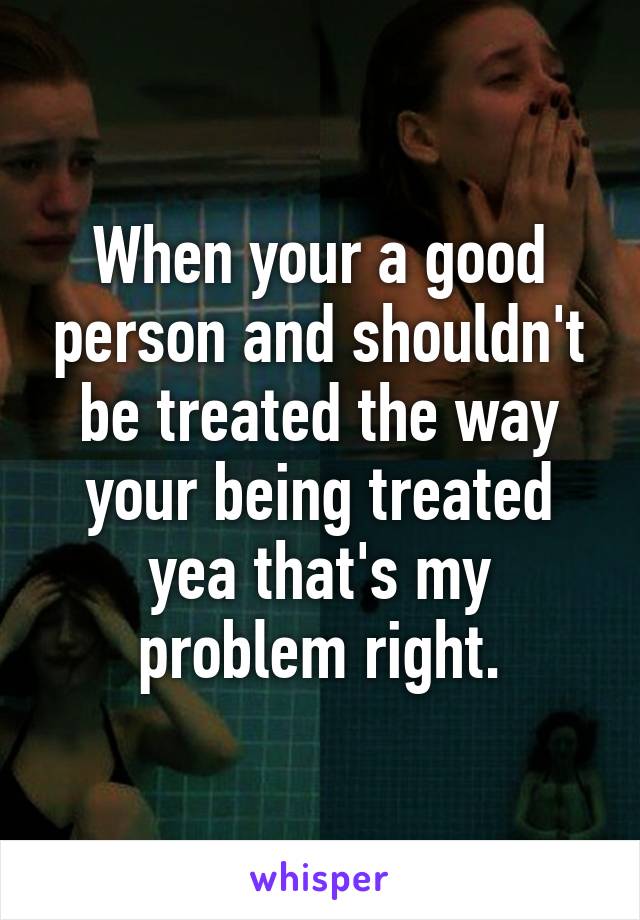 When your a good person and shouldn't be treated the way your being treated yea that's my problem right.