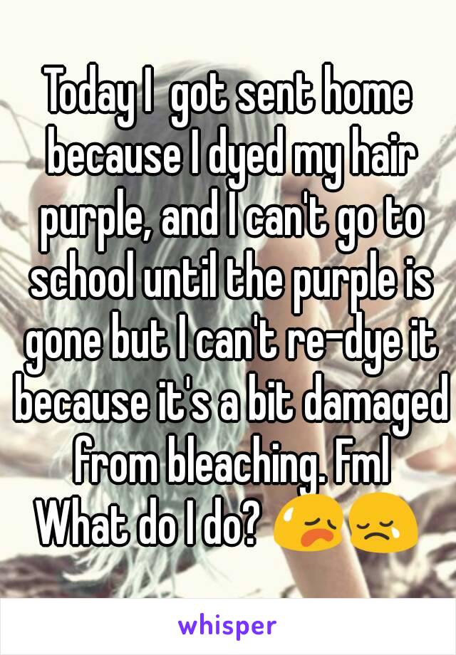 Today I  got sent home because I dyed my hair purple, and I can't go to school until the purple is gone but I can't re-dye it because it's a bit damaged from bleaching. Fml
What do I do? 😥😢