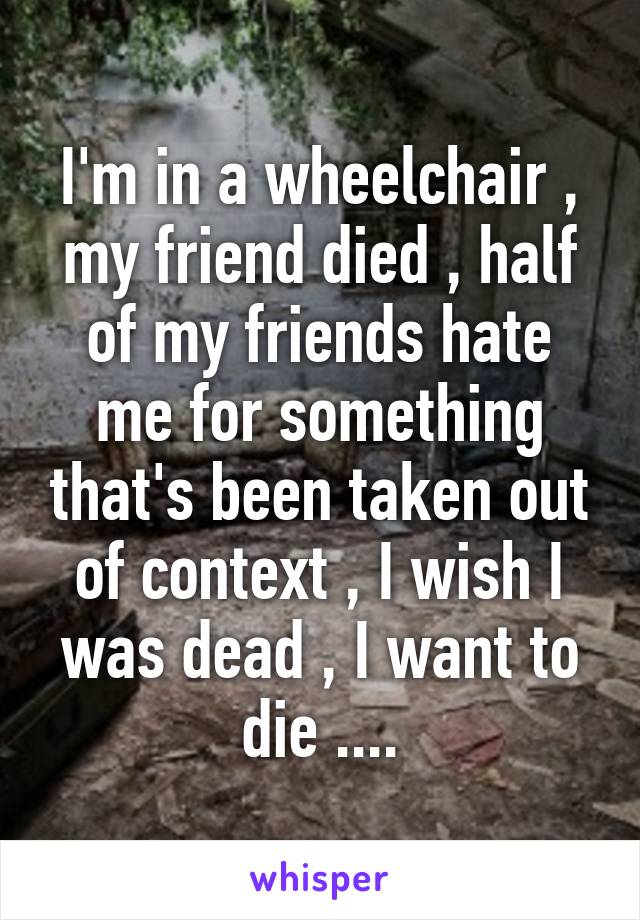 I'm in a wheelchair , my friend died , half of my friends hate me for something that's been taken out of context , I wish I was dead , I want to die ....