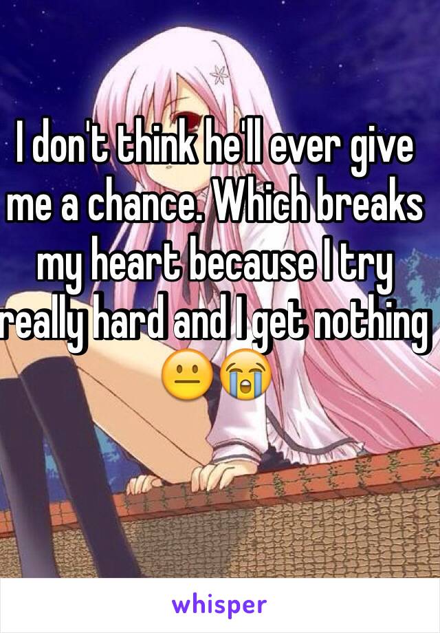 I don't think he'll ever give me a chance. Which breaks my heart because I try really hard and I get nothing 😐😭