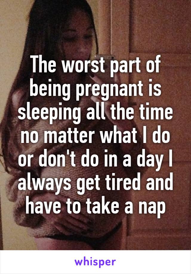 The worst part of being pregnant is sleeping all the time no matter what I do or don't do in a day I always get tired and have to take a nap