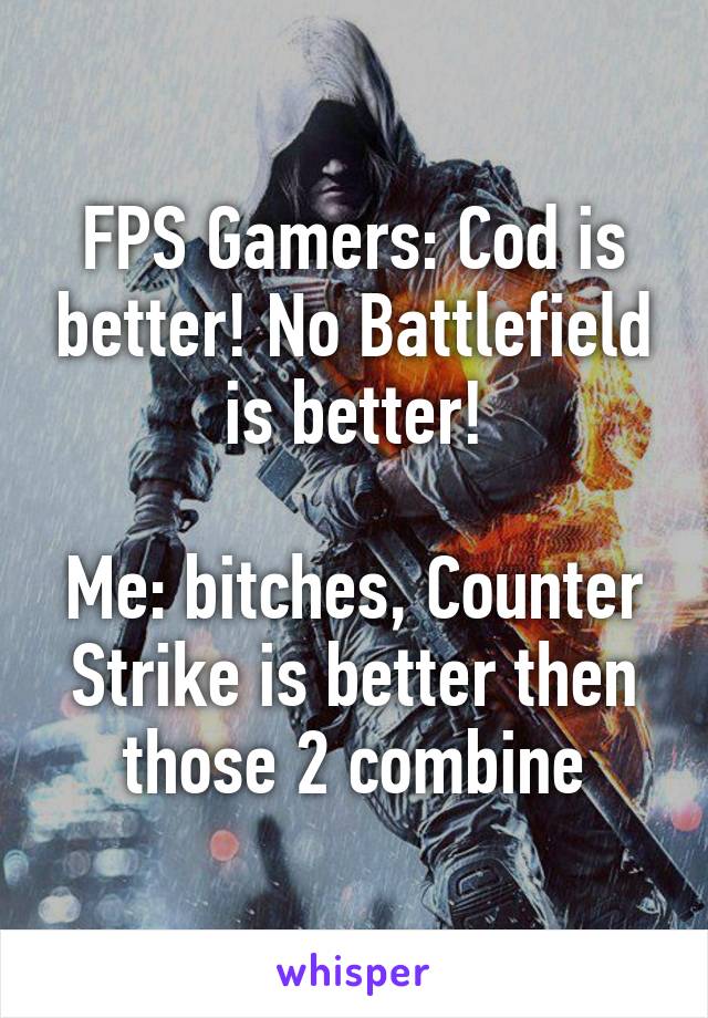 FPS Gamers: Cod is better! No Battlefield is better!

Me: bitches, Counter Strike is better then those 2 combine