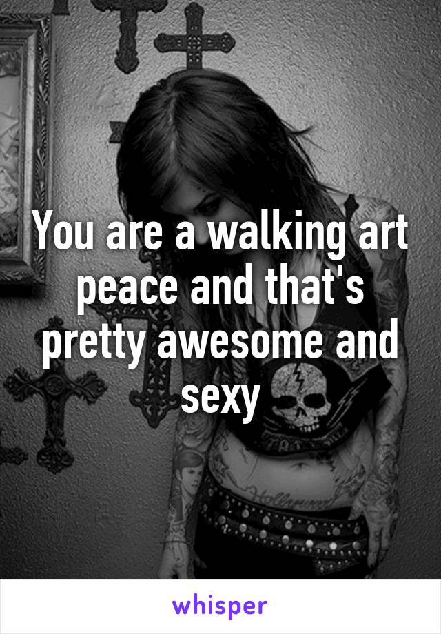 You are a walking art peace and that's pretty awesome and sexy