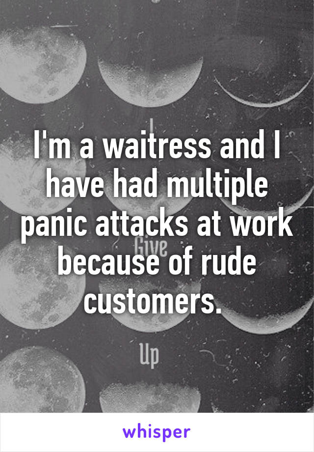 I'm a waitress and I have had multiple panic attacks at work because of rude customers. 