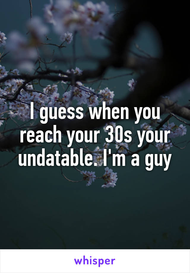 I guess when you reach your 30s your undatable. I'm a guy