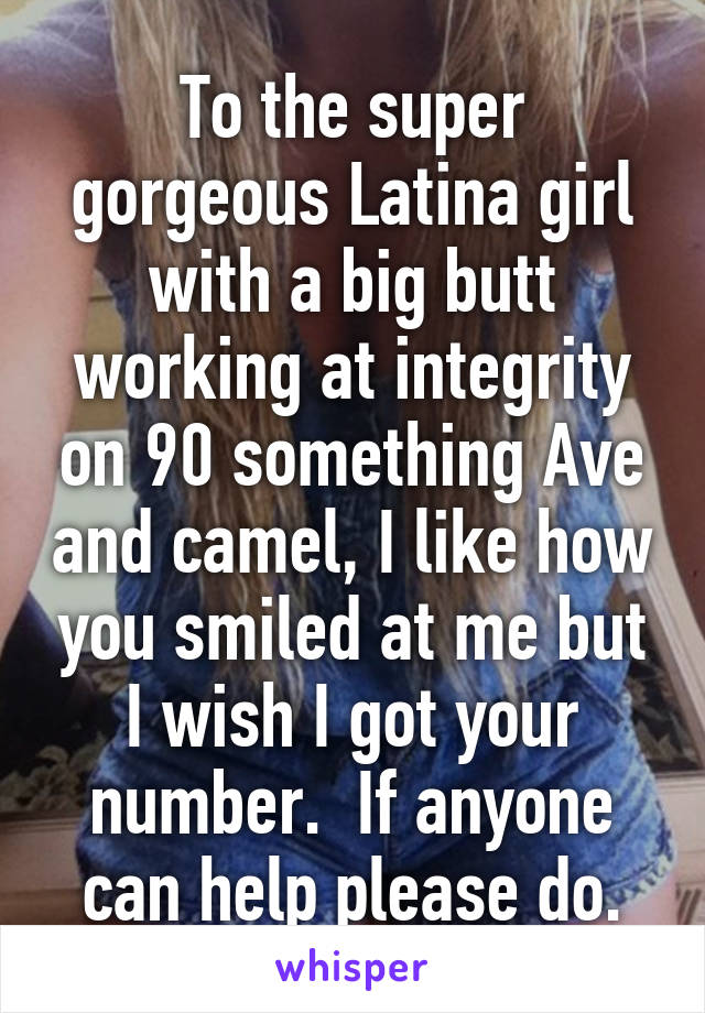 To the super gorgeous Latina girl with a big butt working at integrity on 90 something Ave and camel, I like how you smiled at me but I wish I got your number.  If anyone can help please do.