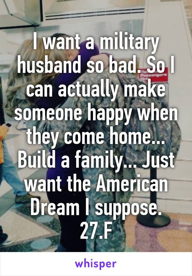 I want a military husband so bad. So I can actually make someone happy when they come home... Build a family... Just want the American Dream I suppose. 27.F