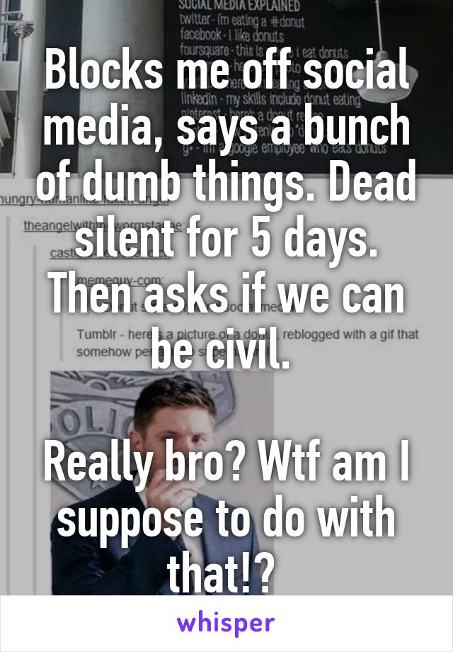 Blocks me off social media, says a bunch of dumb things. Dead silent for 5 days. Then asks if we can be civil. 

Really bro? Wtf am I suppose to do with that!? 