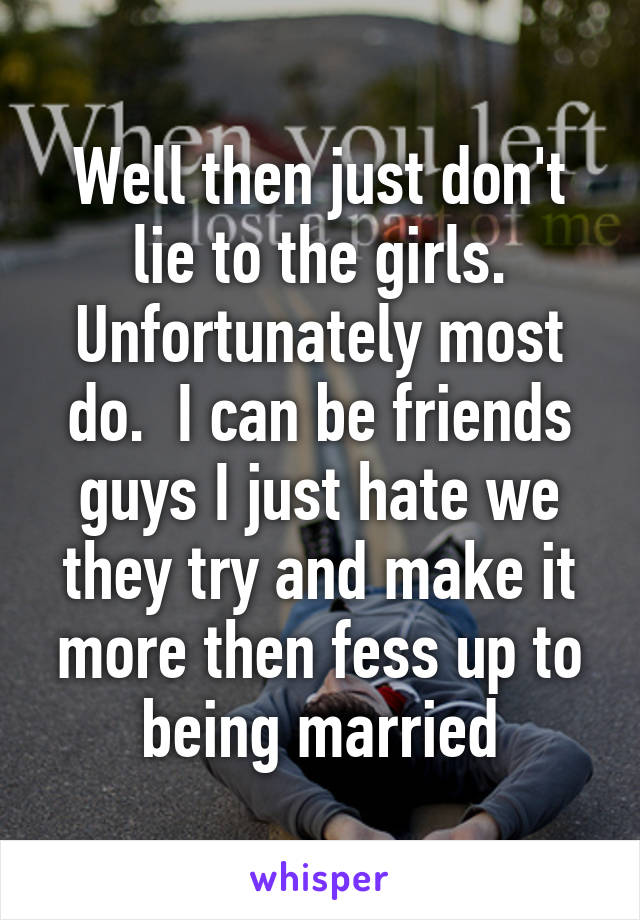 Well then just don't lie to the girls. Unfortunately most do.  I can be friends guys I just hate we they try and make it more then fess up to being married