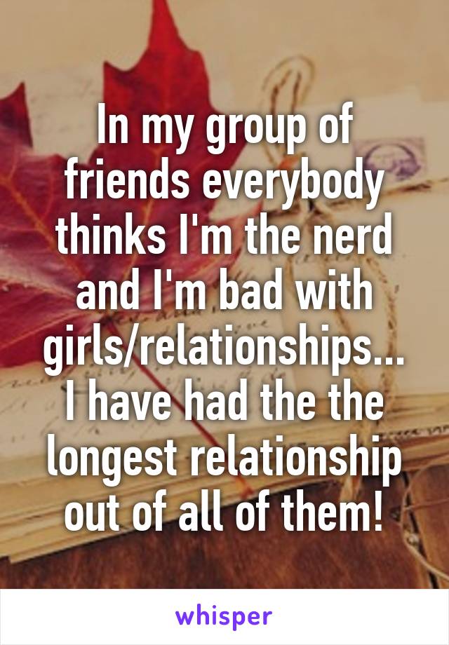 In my group of friends everybody thinks I'm the nerd and I'm bad with girls/relationships...
I have had the the longest relationship out of all of them!