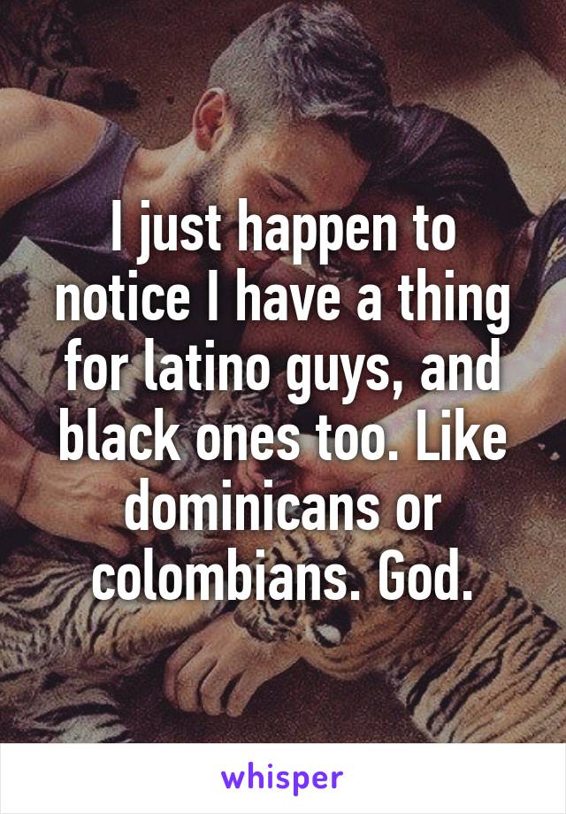 I just happen to notice I have a thing for latino guys, and black ones too. Like dominicans or colombians. God.