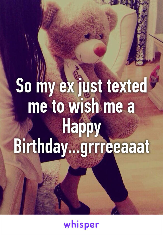 So my ex just texted me to wish me a Happy Birthday...grrreeaaat