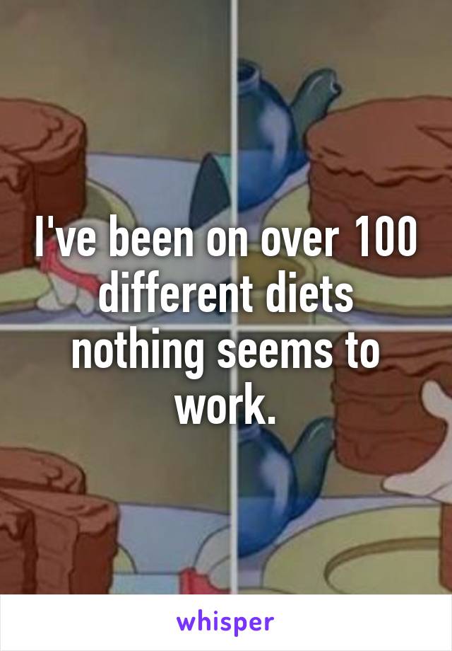 I've been on over 100 different diets nothing seems to work.