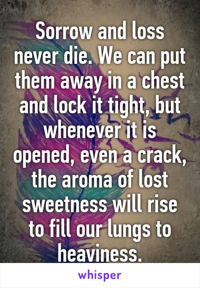 Sorrow and loss never die. We can put them away in a chest and lock it tight, but whenever it is opened, even a crack, the aroma of lost sweetness will rise to fill our lungs to heaviness.