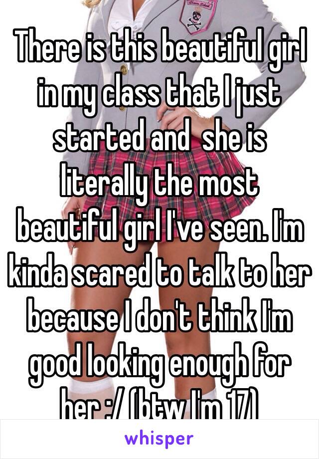 There is this beautiful girl in my class that I just started and  she is literally the most beautiful girl I've seen. I'm kinda scared to talk to her because I don't think I'm good looking enough for her :/ (btw I'm 17)