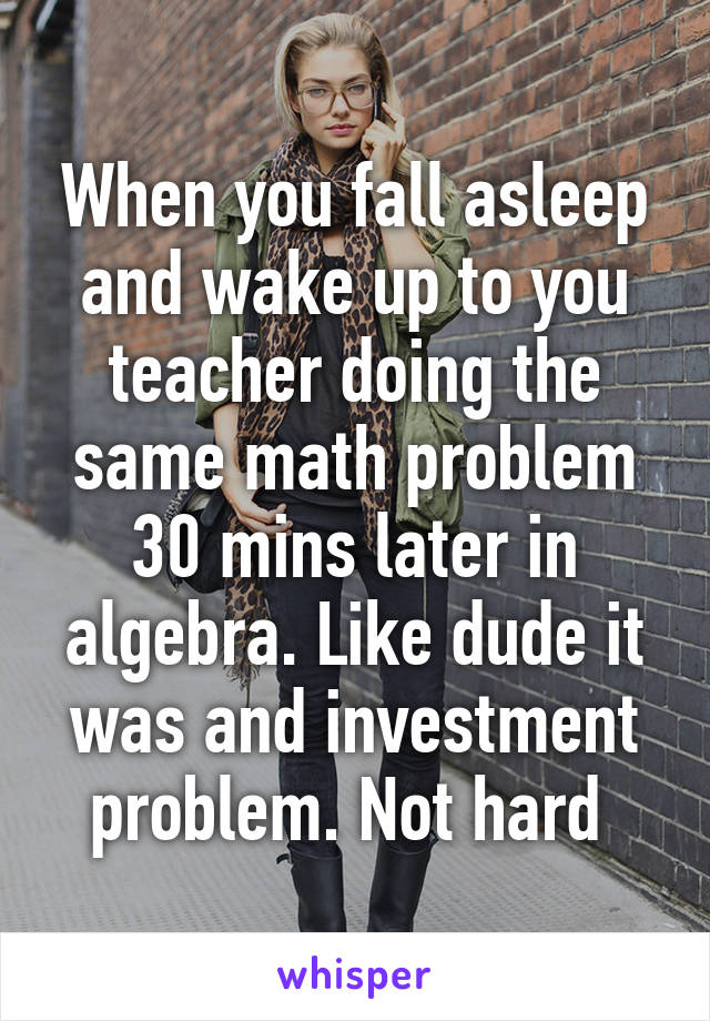 When you fall asleep and wake up to you teacher doing the same math problem 30 mins later in algebra. Like dude it was and investment problem. Not hard 