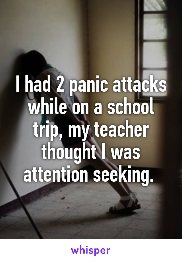 I had 2 panic attacks while on a school trip, my teacher thought I was attention seeking. 