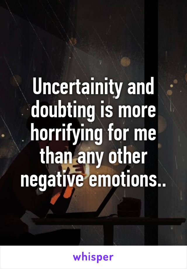 Uncertainity and doubting is more horrifying for me than any other negative emotions..