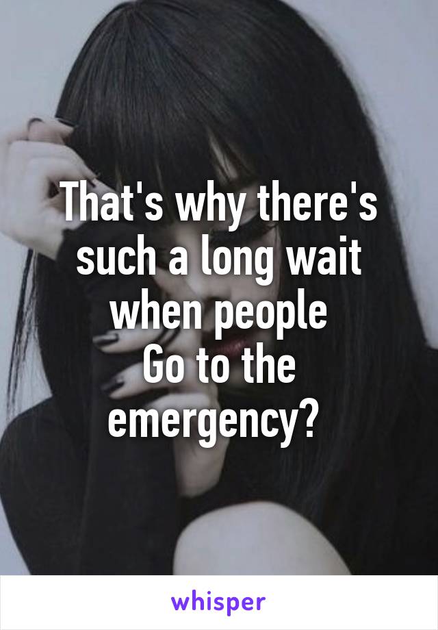 That's why there's such a long wait when people
Go to the emergency? 